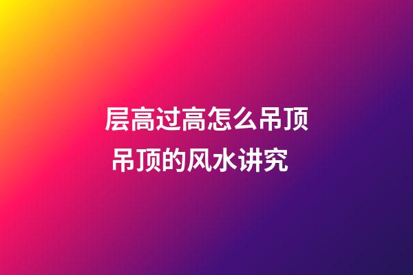 层高过高怎么吊顶 吊顶的风水讲究